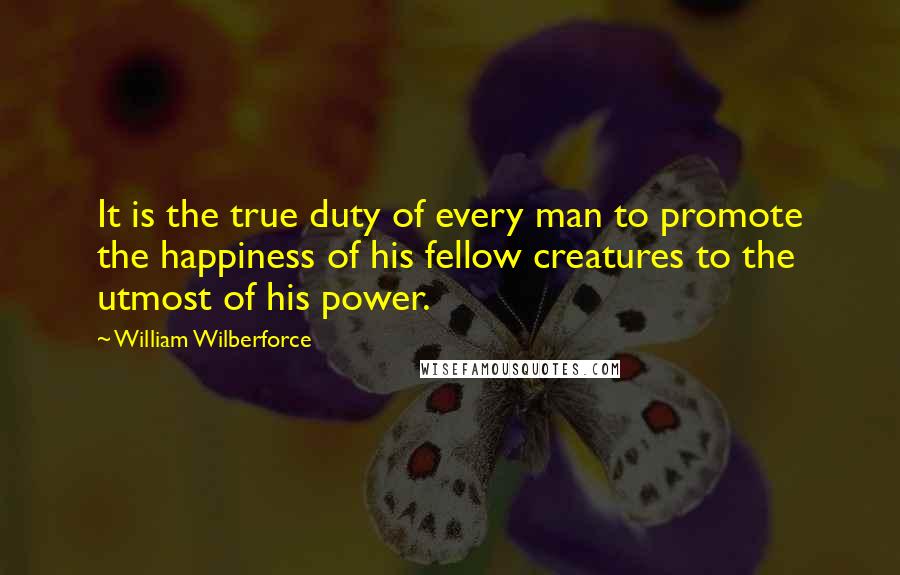 William Wilberforce Quotes: It is the true duty of every man to promote the happiness of his fellow creatures to the utmost of his power.