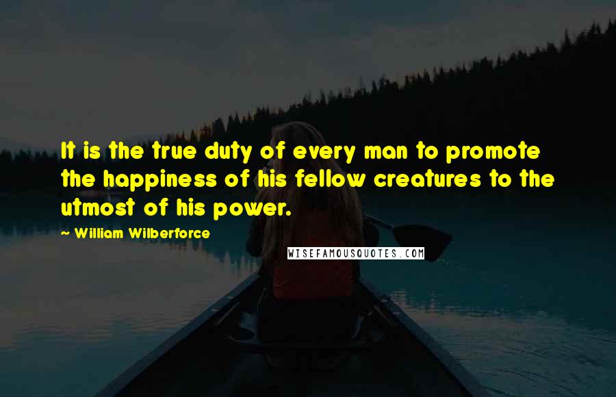 William Wilberforce Quotes: It is the true duty of every man to promote the happiness of his fellow creatures to the utmost of his power.