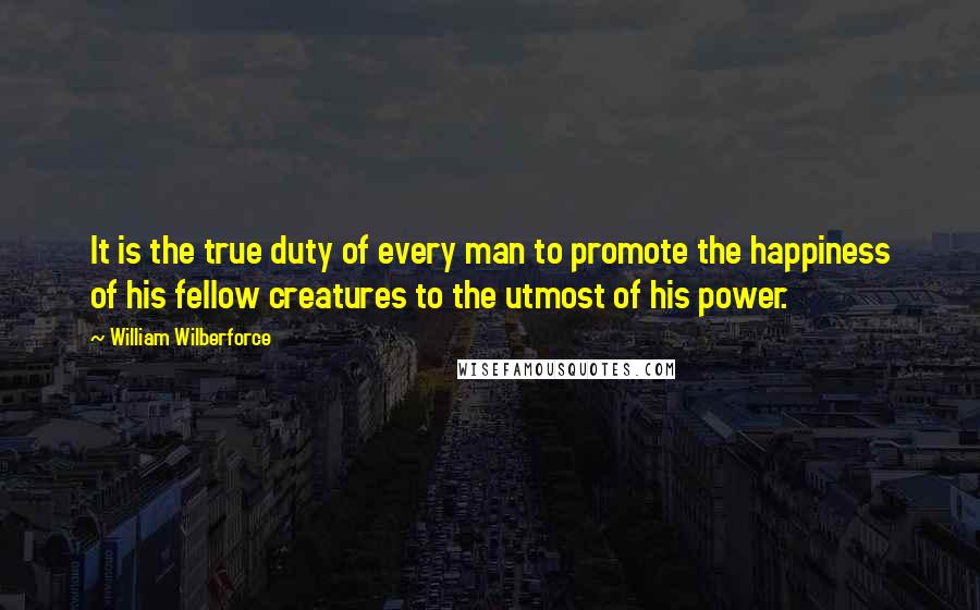 William Wilberforce Quotes: It is the true duty of every man to promote the happiness of his fellow creatures to the utmost of his power.