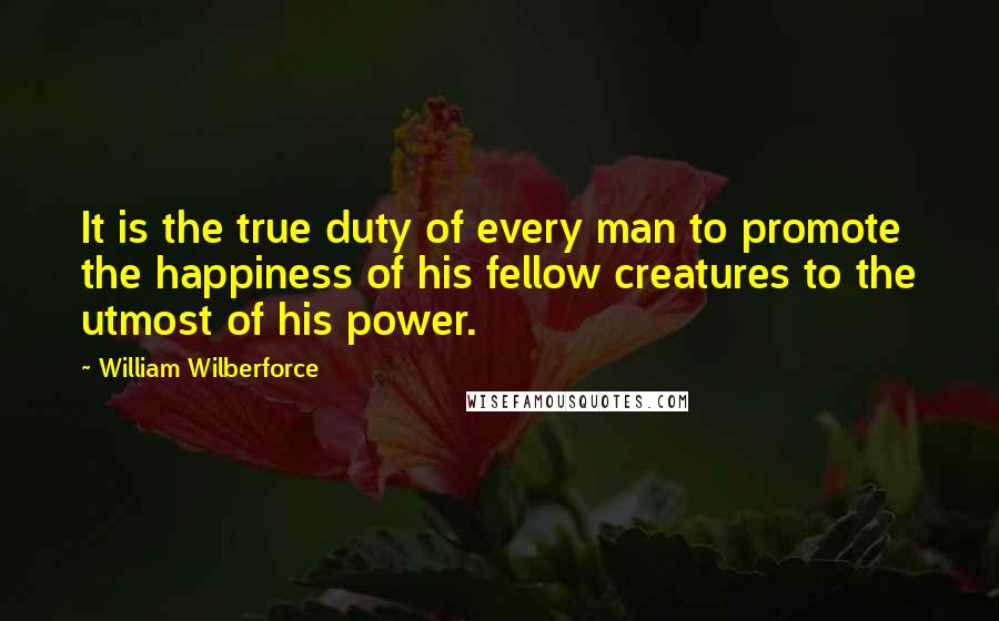 William Wilberforce Quotes: It is the true duty of every man to promote the happiness of his fellow creatures to the utmost of his power.