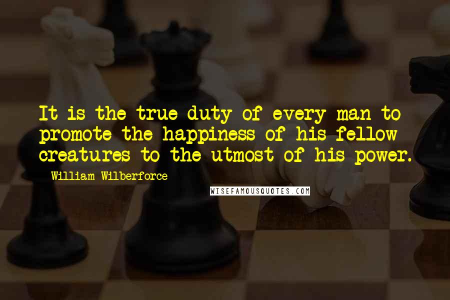 William Wilberforce Quotes: It is the true duty of every man to promote the happiness of his fellow creatures to the utmost of his power.