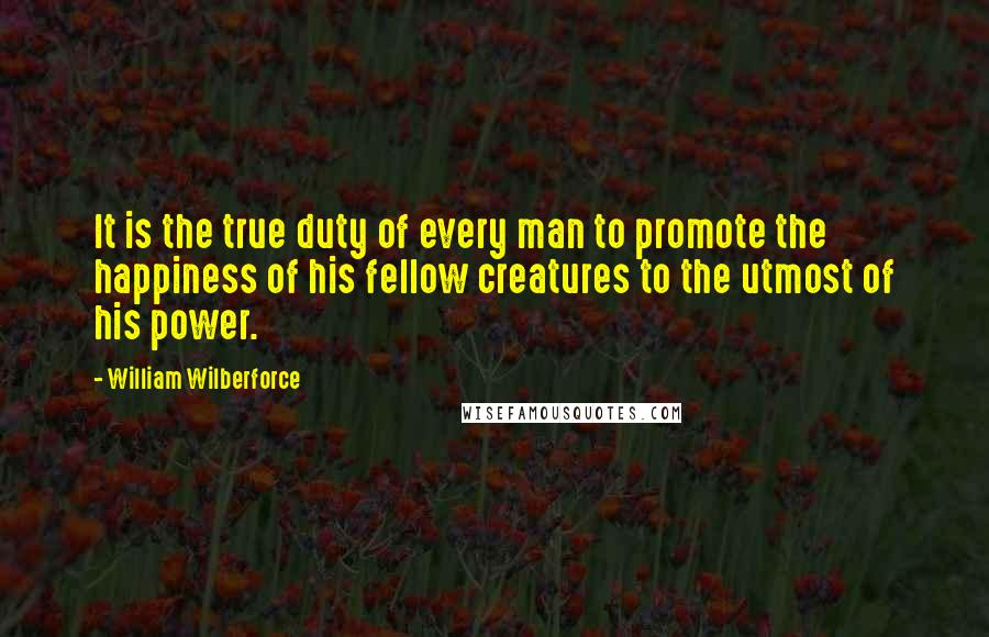 William Wilberforce Quotes: It is the true duty of every man to promote the happiness of his fellow creatures to the utmost of his power.