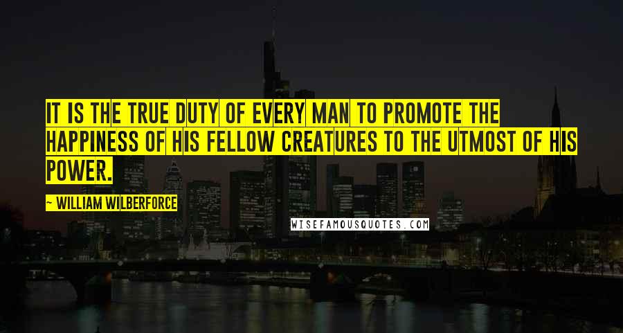 William Wilberforce Quotes: It is the true duty of every man to promote the happiness of his fellow creatures to the utmost of his power.