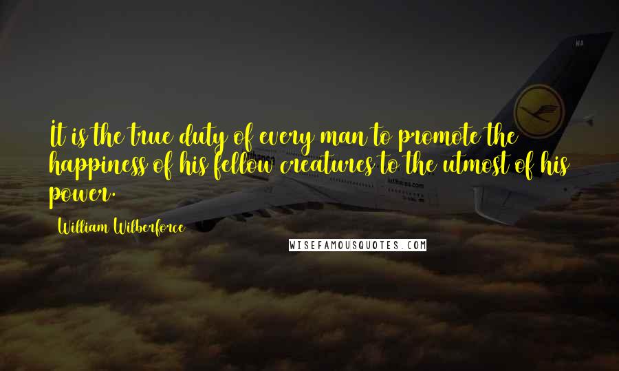 William Wilberforce Quotes: It is the true duty of every man to promote the happiness of his fellow creatures to the utmost of his power.