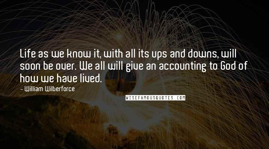 William Wilberforce Quotes: Life as we know it, with all its ups and downs, will soon be over. We all will give an accounting to God of how we have lived.