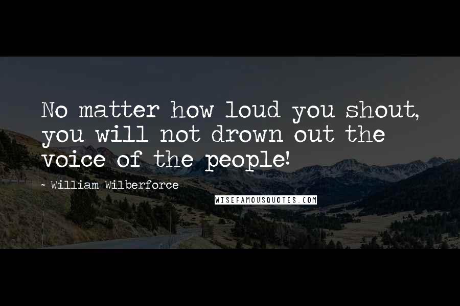 William Wilberforce Quotes: No matter how loud you shout, you will not drown out the voice of the people!
