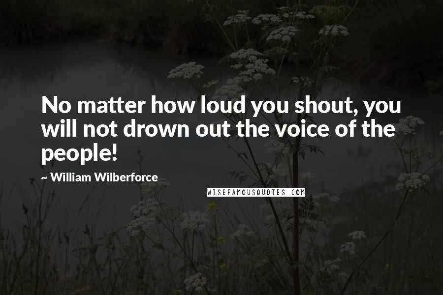 William Wilberforce Quotes: No matter how loud you shout, you will not drown out the voice of the people!