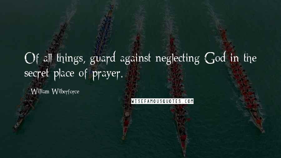 William Wilberforce Quotes: Of all things, guard against neglecting God in the secret place of prayer.