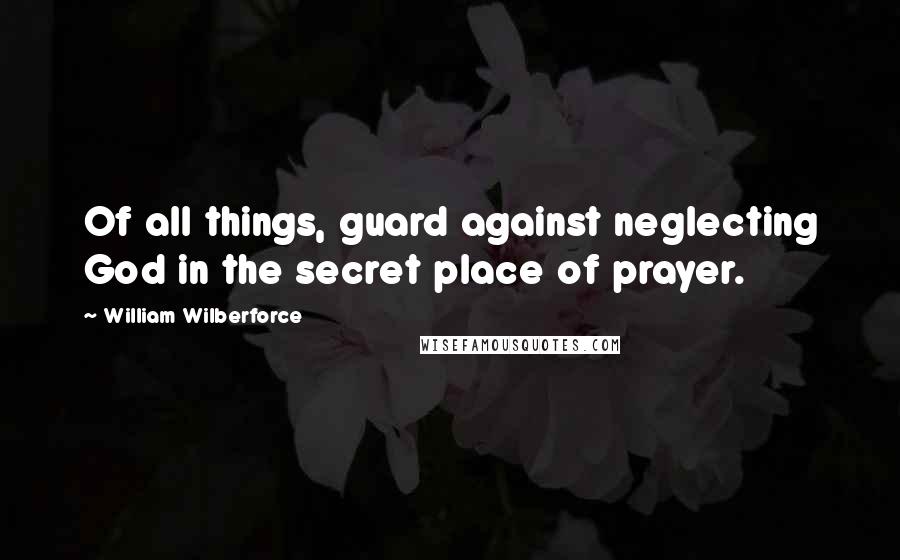 William Wilberforce Quotes: Of all things, guard against neglecting God in the secret place of prayer.