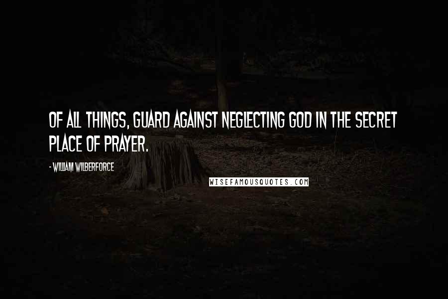 William Wilberforce Quotes: Of all things, guard against neglecting God in the secret place of prayer.