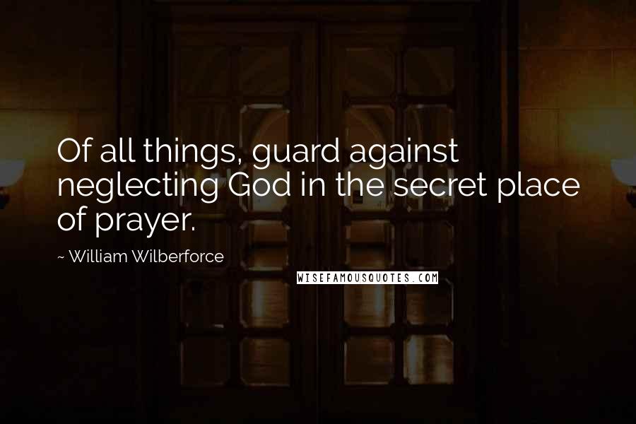 William Wilberforce Quotes: Of all things, guard against neglecting God in the secret place of prayer.