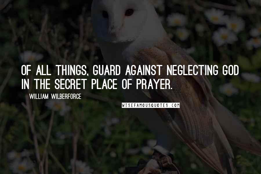 William Wilberforce Quotes: Of all things, guard against neglecting God in the secret place of prayer.