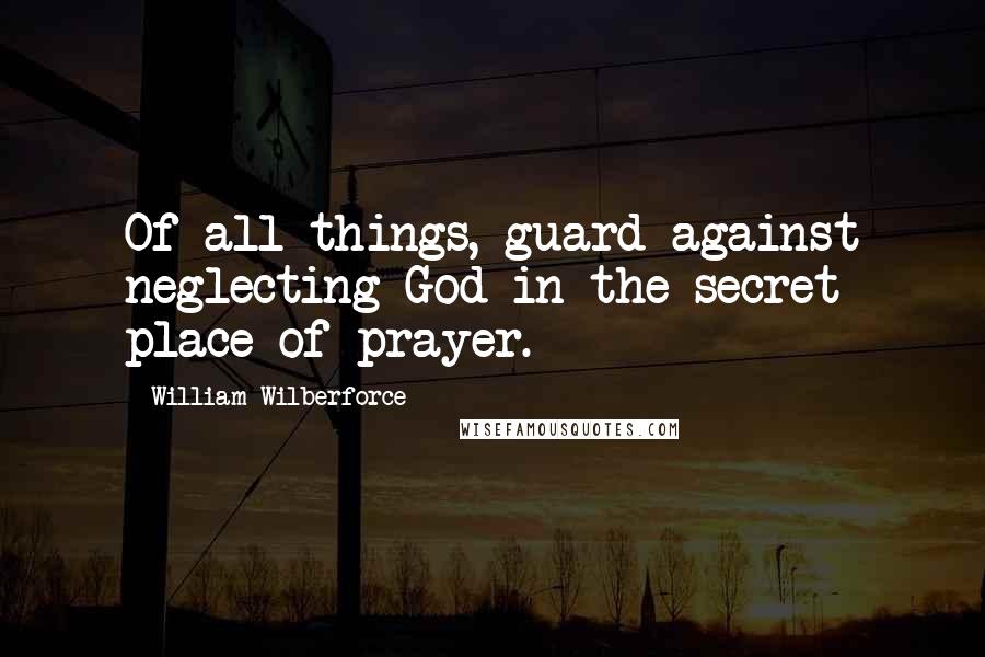 William Wilberforce Quotes: Of all things, guard against neglecting God in the secret place of prayer.