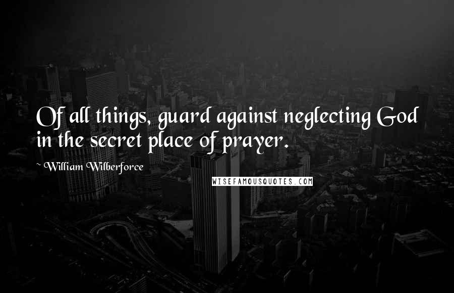 William Wilberforce Quotes: Of all things, guard against neglecting God in the secret place of prayer.