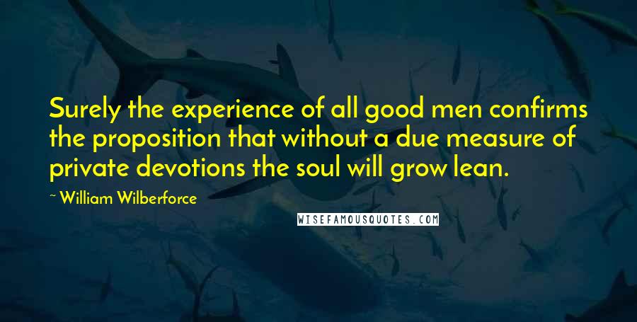 William Wilberforce Quotes: Surely the experience of all good men confirms the proposition that without a due measure of private devotions the soul will grow lean.