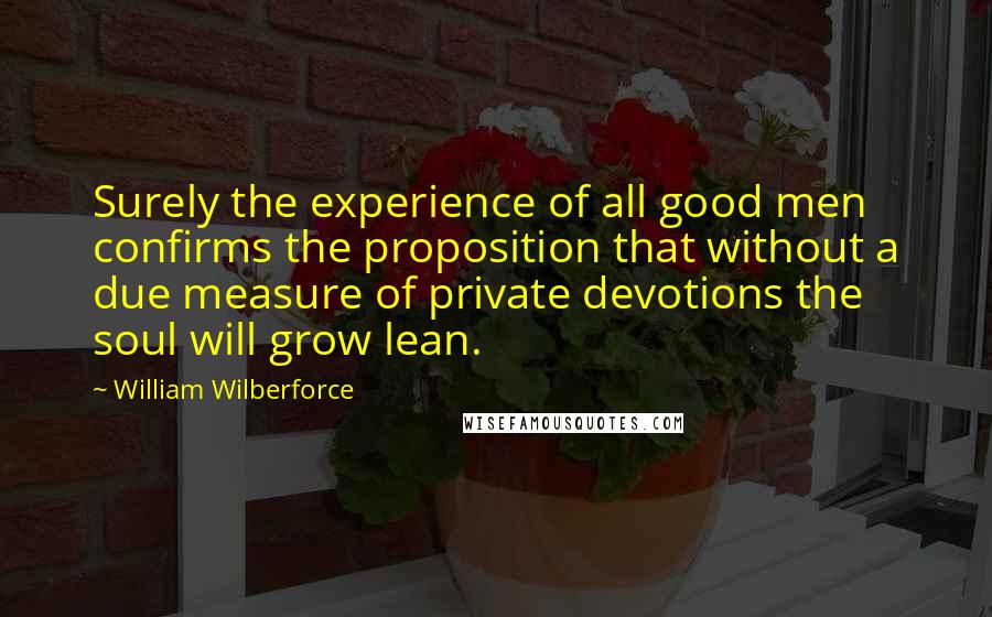 William Wilberforce Quotes: Surely the experience of all good men confirms the proposition that without a due measure of private devotions the soul will grow lean.