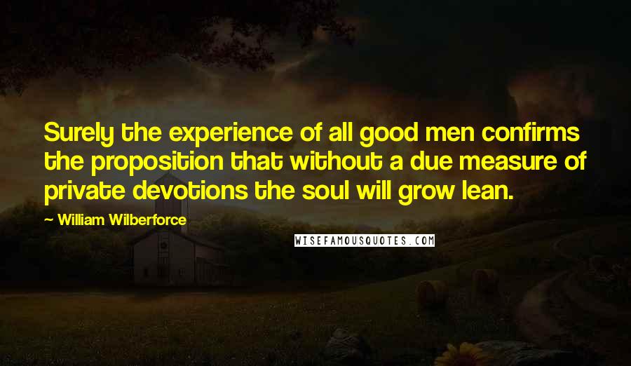 William Wilberforce Quotes: Surely the experience of all good men confirms the proposition that without a due measure of private devotions the soul will grow lean.