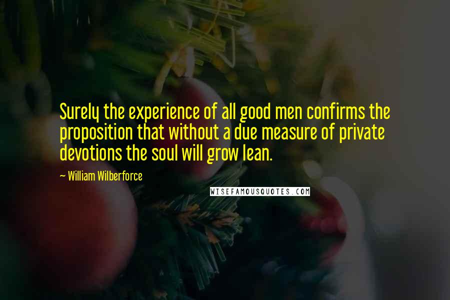 William Wilberforce Quotes: Surely the experience of all good men confirms the proposition that without a due measure of private devotions the soul will grow lean.