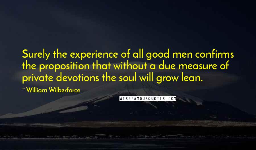 William Wilberforce Quotes: Surely the experience of all good men confirms the proposition that without a due measure of private devotions the soul will grow lean.