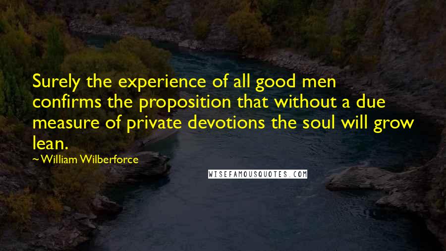 William Wilberforce Quotes: Surely the experience of all good men confirms the proposition that without a due measure of private devotions the soul will grow lean.