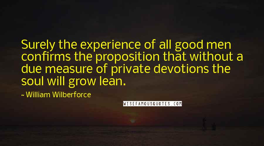 William Wilberforce Quotes: Surely the experience of all good men confirms the proposition that without a due measure of private devotions the soul will grow lean.