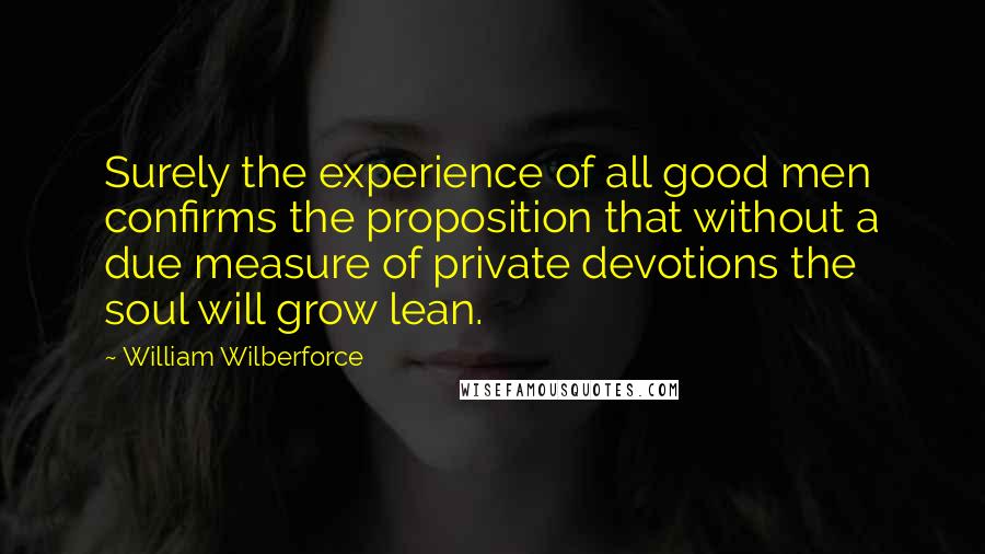 William Wilberforce Quotes: Surely the experience of all good men confirms the proposition that without a due measure of private devotions the soul will grow lean.