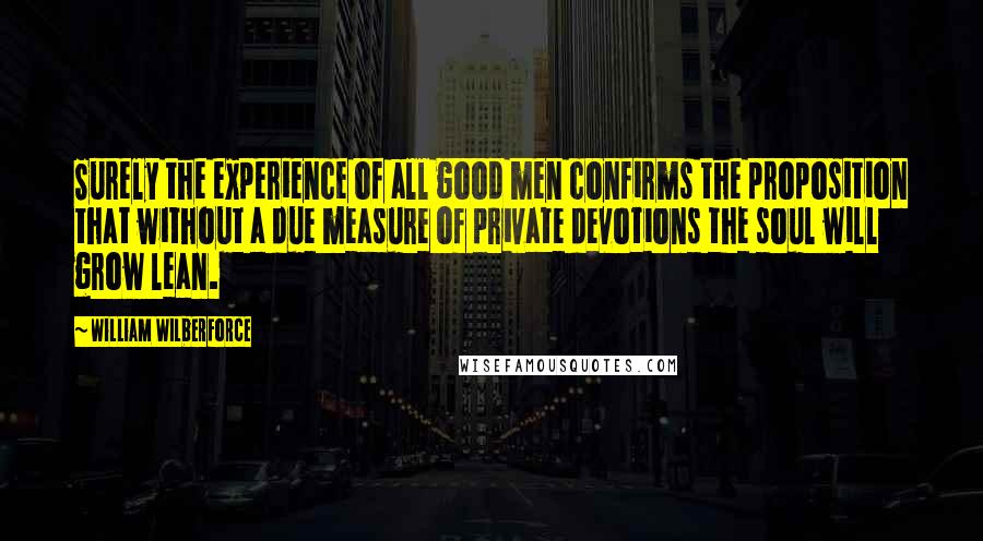 William Wilberforce Quotes: Surely the experience of all good men confirms the proposition that without a due measure of private devotions the soul will grow lean.