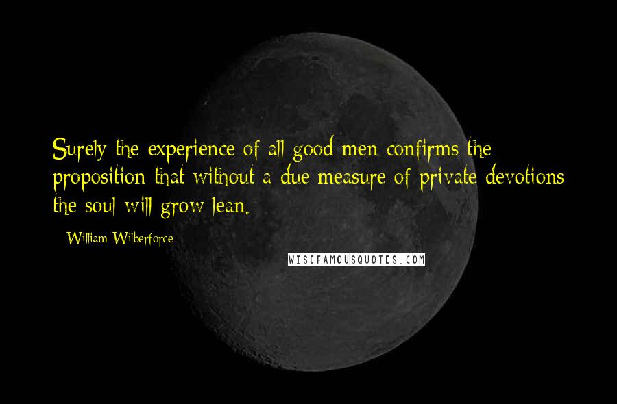William Wilberforce Quotes: Surely the experience of all good men confirms the proposition that without a due measure of private devotions the soul will grow lean.