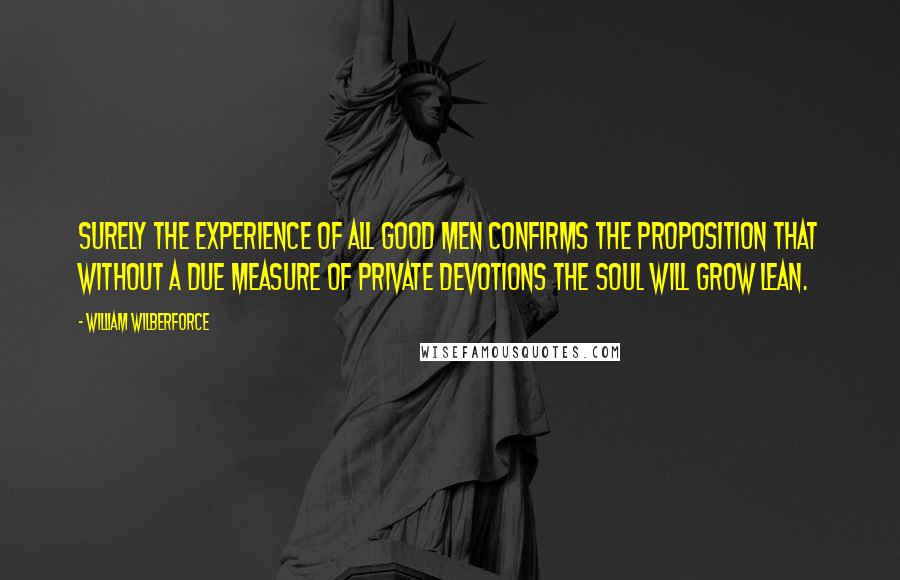 William Wilberforce Quotes: Surely the experience of all good men confirms the proposition that without a due measure of private devotions the soul will grow lean.