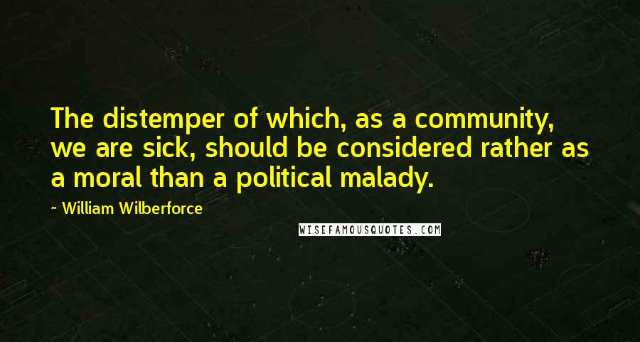 William Wilberforce Quotes: The distemper of which, as a community, we are sick, should be considered rather as a moral than a political malady.