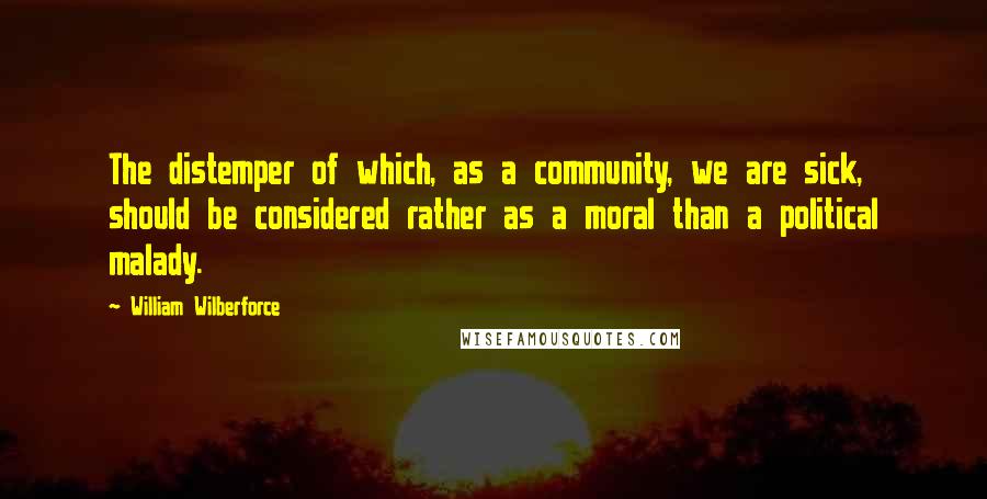 William Wilberforce Quotes: The distemper of which, as a community, we are sick, should be considered rather as a moral than a political malady.