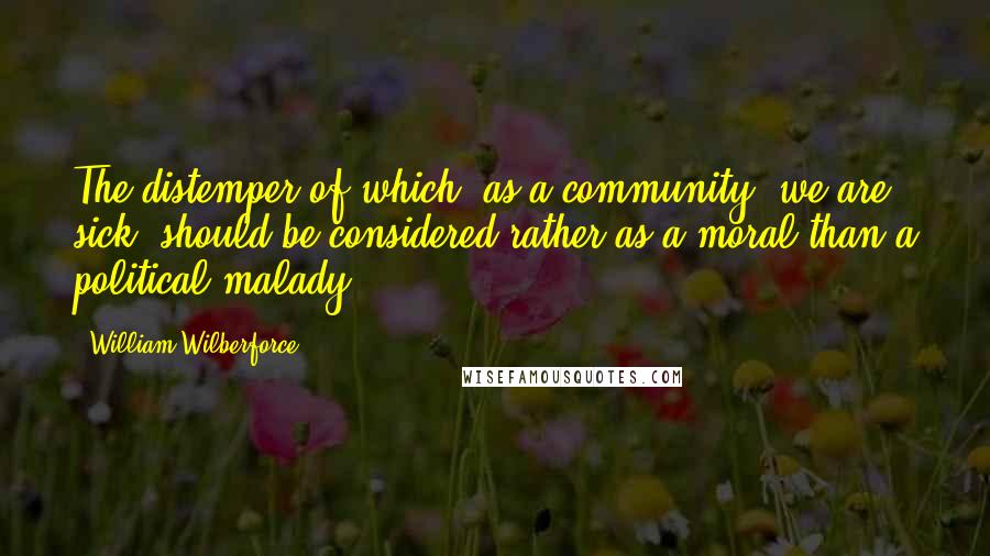 William Wilberforce Quotes: The distemper of which, as a community, we are sick, should be considered rather as a moral than a political malady.