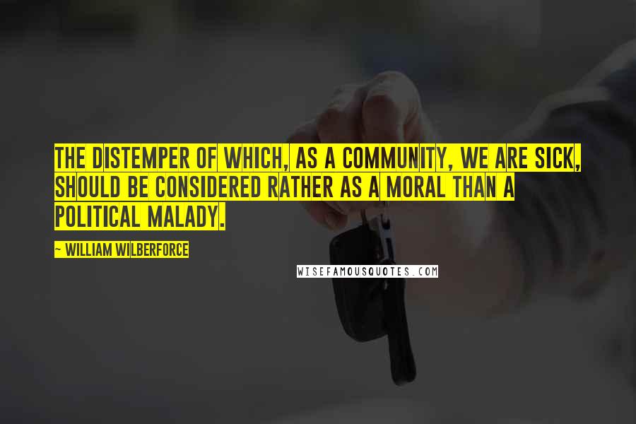 William Wilberforce Quotes: The distemper of which, as a community, we are sick, should be considered rather as a moral than a political malady.