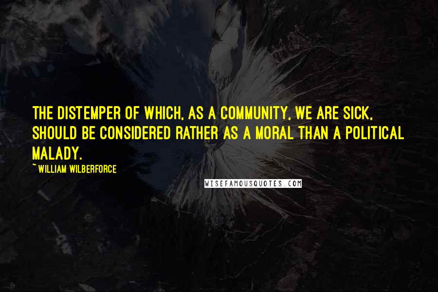 William Wilberforce Quotes: The distemper of which, as a community, we are sick, should be considered rather as a moral than a political malady.