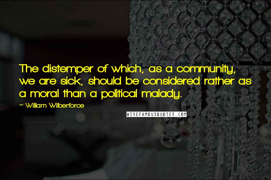 William Wilberforce Quotes: The distemper of which, as a community, we are sick, should be considered rather as a moral than a political malady.