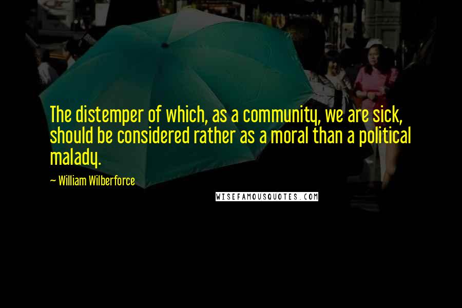 William Wilberforce Quotes: The distemper of which, as a community, we are sick, should be considered rather as a moral than a political malady.