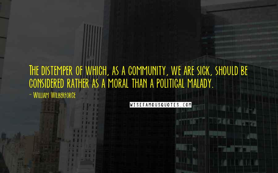 William Wilberforce Quotes: The distemper of which, as a community, we are sick, should be considered rather as a moral than a political malady.