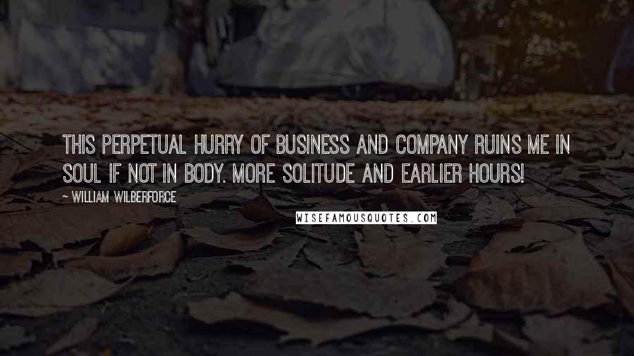 William Wilberforce Quotes: This perpetual hurry of business and company ruins me in soul if not in body. More solitude and earlier hours!