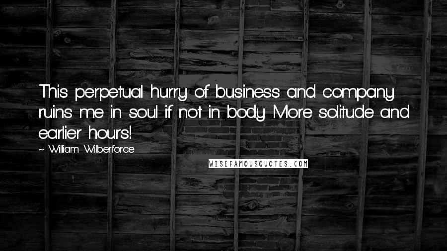 William Wilberforce Quotes: This perpetual hurry of business and company ruins me in soul if not in body. More solitude and earlier hours!