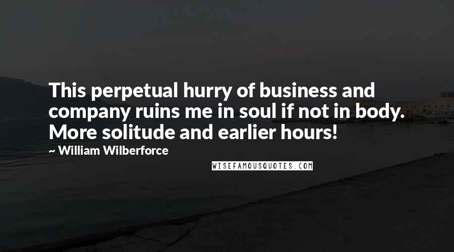 William Wilberforce Quotes: This perpetual hurry of business and company ruins me in soul if not in body. More solitude and earlier hours!