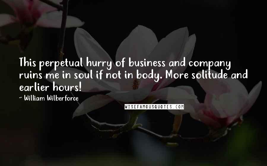 William Wilberforce Quotes: This perpetual hurry of business and company ruins me in soul if not in body. More solitude and earlier hours!