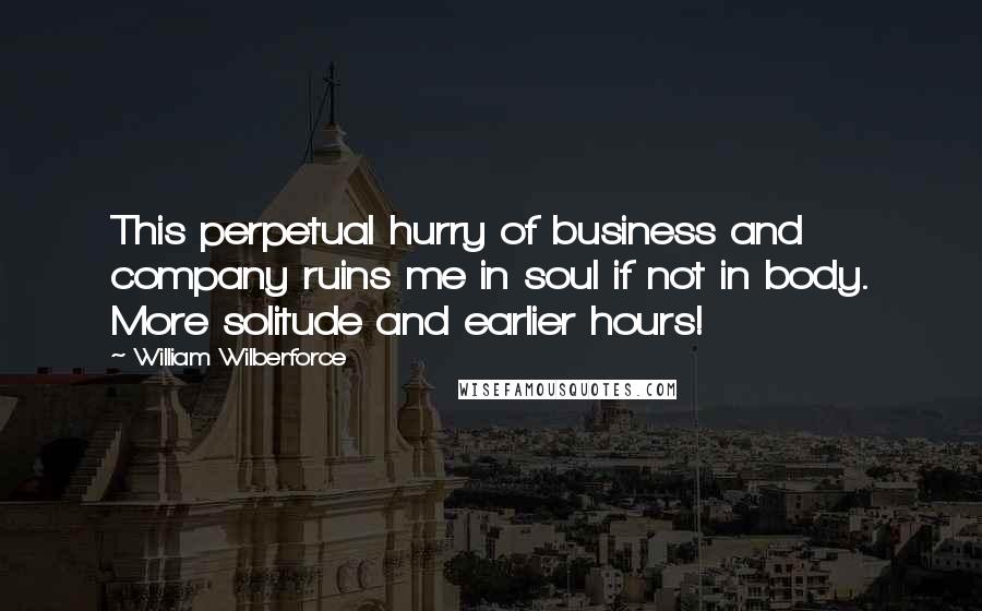 William Wilberforce Quotes: This perpetual hurry of business and company ruins me in soul if not in body. More solitude and earlier hours!