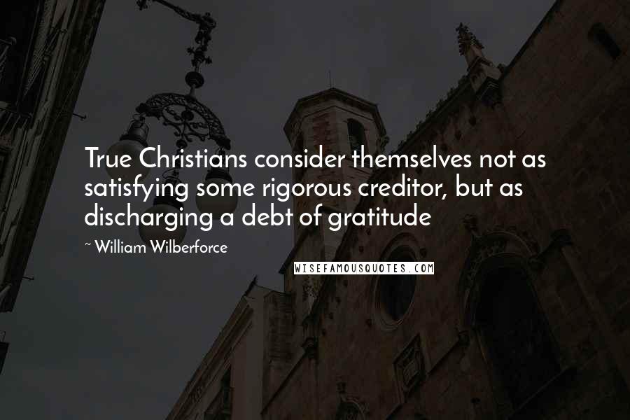 William Wilberforce Quotes: True Christians consider themselves not as satisfying some rigorous creditor, but as discharging a debt of gratitude