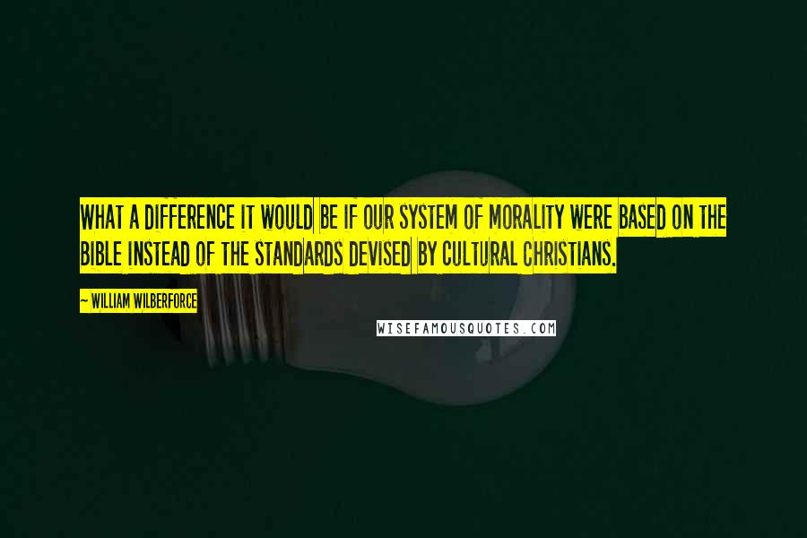 William Wilberforce Quotes: What a difference it would be if our system of morality were based on the Bible instead of the standards devised by cultural Christians.