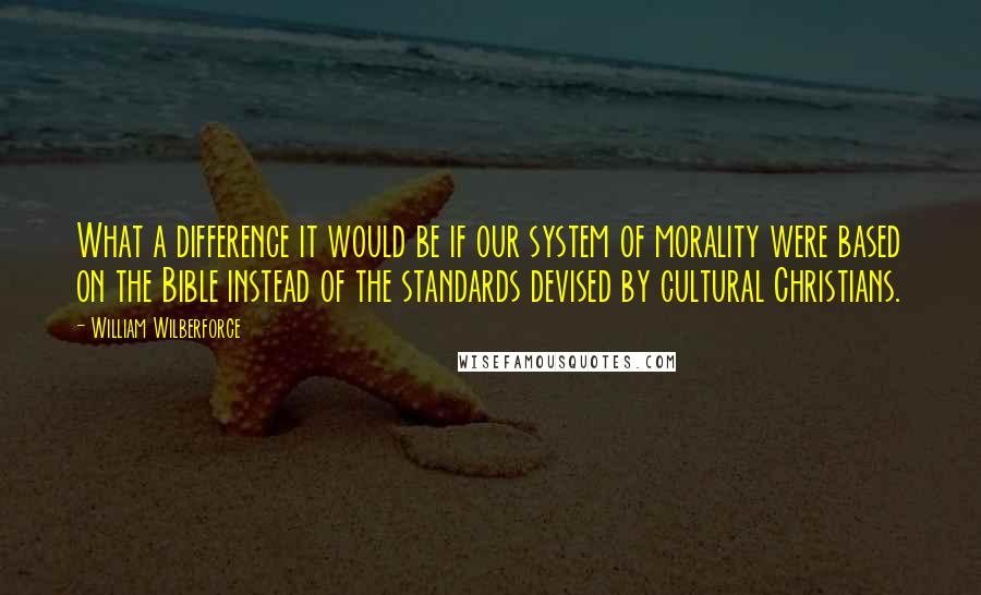 William Wilberforce Quotes: What a difference it would be if our system of morality were based on the Bible instead of the standards devised by cultural Christians.