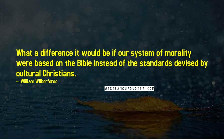 William Wilberforce Quotes: What a difference it would be if our system of morality were based on the Bible instead of the standards devised by cultural Christians.