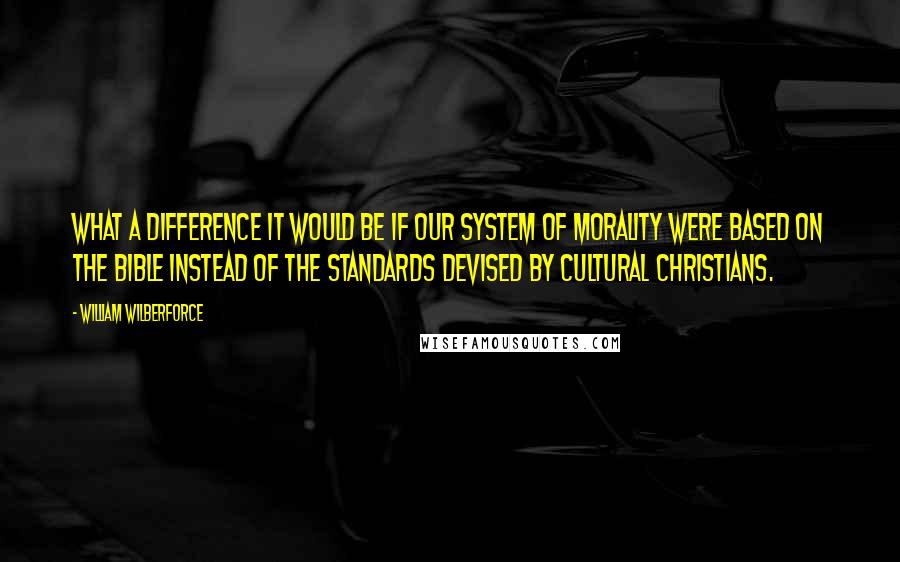 William Wilberforce Quotes: What a difference it would be if our system of morality were based on the Bible instead of the standards devised by cultural Christians.