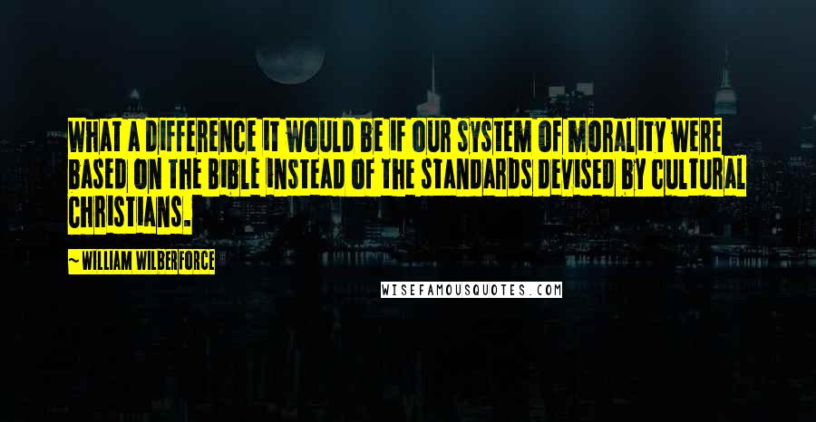 William Wilberforce Quotes: What a difference it would be if our system of morality were based on the Bible instead of the standards devised by cultural Christians.