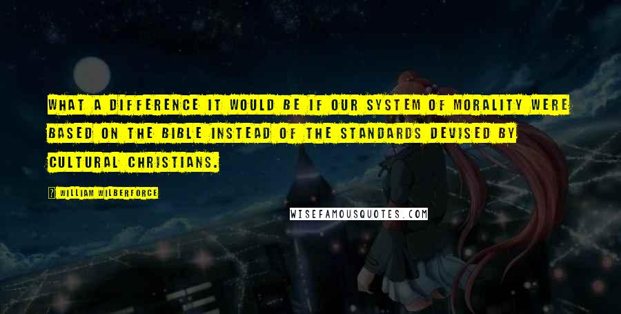 William Wilberforce Quotes: What a difference it would be if our system of morality were based on the Bible instead of the standards devised by cultural Christians.