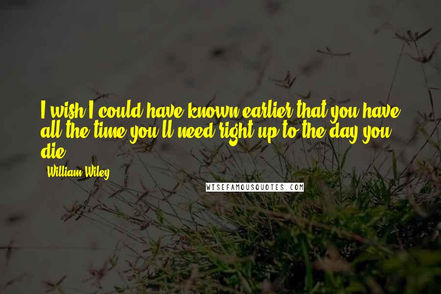 William Wiley Quotes: I wish I could have known earlier that you have all the time you'll need right up to the day you die.